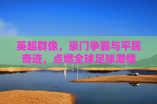 英超群像，豪门争霸与平民奇迹，点燃全球足球激情
