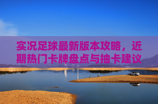 实况足球最新版本攻略，近期热门卡牌盘点与抽卡建议