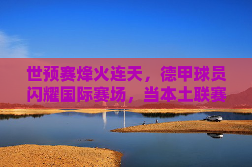 世预赛烽火连天，德甲球员闪耀国际赛场，当本土联赛成为国家队基石