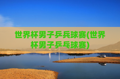 世界杯男子乒兵球赛(世界杯男子乒乓球赛)