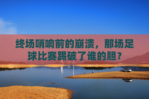 终场哨响前的崩溃,那场足球比赛踢破了谁的胆?