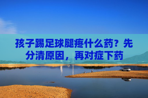 孩子踢足球腿疼什么药？先分清原因，再对症下药