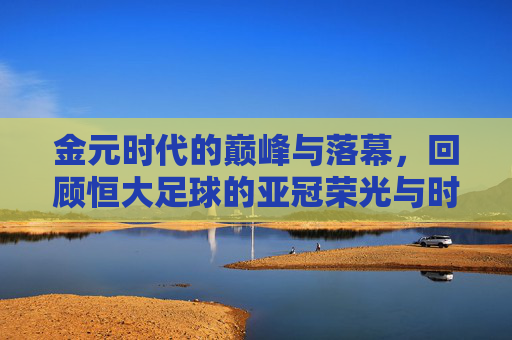 金元时代的巅峰与落幕，回顾恒大足球的亚冠荣光与时代背影