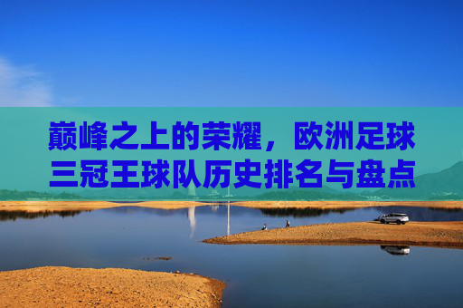 巅峰之上的荣耀,欧洲足球三冠王球队历史排名与盘点