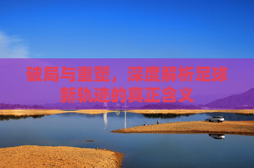 破局与重塑，深度解析足球新轨迹的真正含义