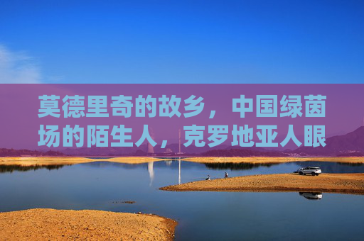 莫德里奇的故乡，中国绿茵场的陌生人，克罗地亚人眼中的中国足球