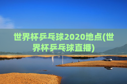 世界杯乒乓球2020地点(世界杯乒乓球直播)
