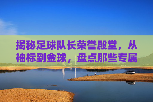 揭秘足球队长荣誉殿堂，从袖标到金球，盘点那些专属的奖项名称