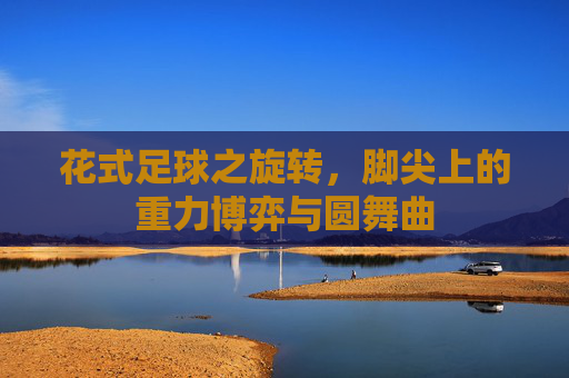花式足球之旋转，脚尖上的重力博弈与圆舞曲