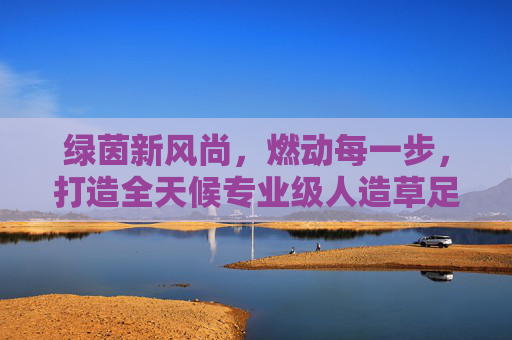 绿茵新风尚，燃动每一步，打造全天候专业级人造草足球场