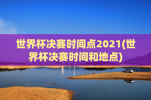 世界杯决赛时间点2021(世界杯决赛时间和地点)