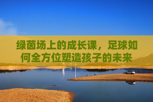 绿茵场上的成长课，足球如何全方位塑造孩子的未来