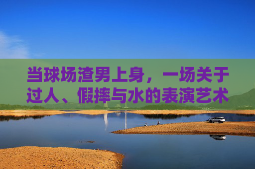 当球场渣男上身，一场关于过人、假摔与水的表演艺术