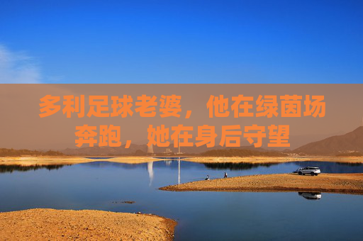 多利足球老婆，他在绿茵场奔跑，她在身后守望