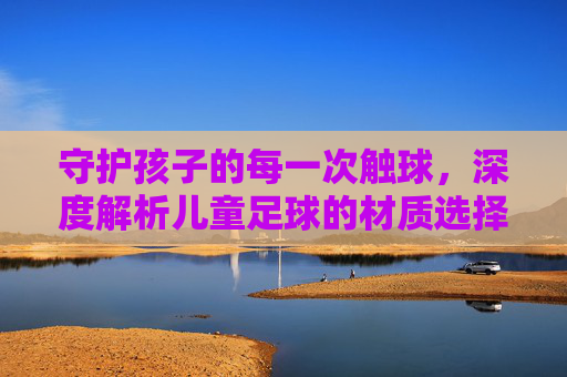 守护孩子的每一次触球，深度解析儿童足球的材质选择与安全性
