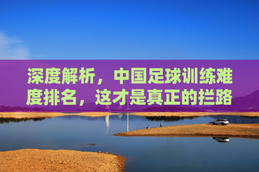 深度解析,中国足球训练难度排名,这才是真正的拦路虎