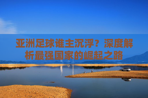 亚洲足球谁主沉浮?深度解析最强国家的崛起之路