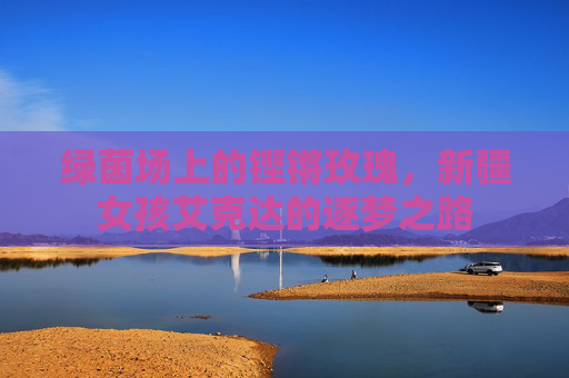绿茵场上的铿锵玫瑰，新疆女孩艾克达的逐梦之路