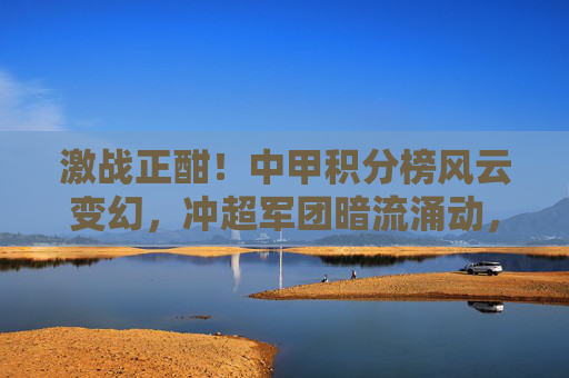 激战正酣!中甲积分榜风云变幻,冲超军团暗流涌动,保级大战一触即发