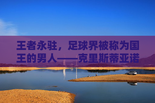 王者永驻，足球界被称为国王的男人——克里斯蒂亚诺·罗纳尔多