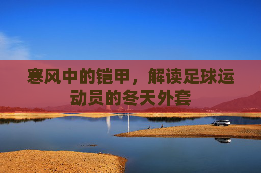 寒风中的铠甲，解读足球运动员的冬天外套