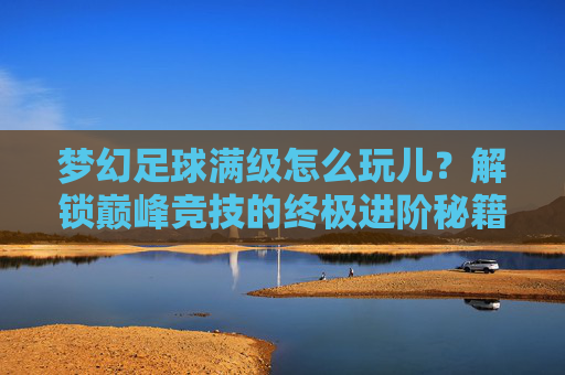 梦幻足球满级怎么玩儿?解锁巅峰竞技的终极进阶秘籍