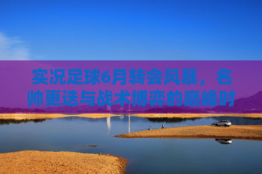 实况足球6月转会风暴,名帅更迭与战术博弈的巅峰时刻