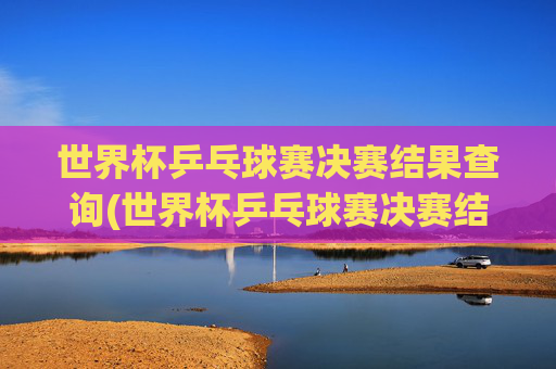 世界杯乒乓球赛决赛结果查询(世界杯乒乓球赛决赛结果查询官网)