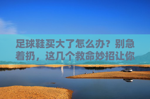 足球鞋买大了怎么办?别急着扔,这几个救命妙招让你舒适上场!