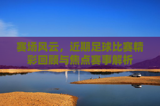 赛场风云,近期足球比赛精彩回顾与焦点赛事解析