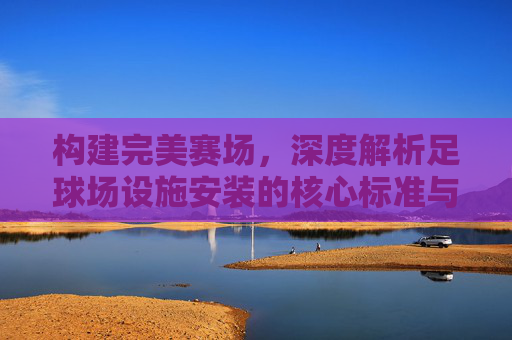 构建完美赛场，深度解析足球场设施安装的核心标准与规范
