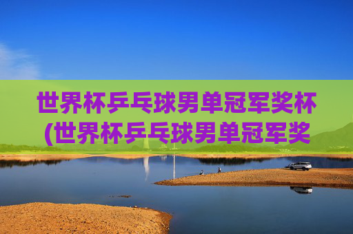 世界杯乒乓球男单冠军奖杯(世界杯乒乓球男单冠军奖杯是谁)
