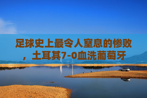 足球史上最令人窒息的惨败，土耳其7-0血洗葡萄牙