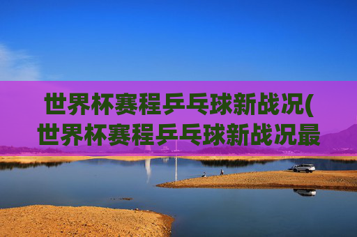 世界杯赛程乒乓球新战况(世界杯赛程乒乓球新战况最新消息)