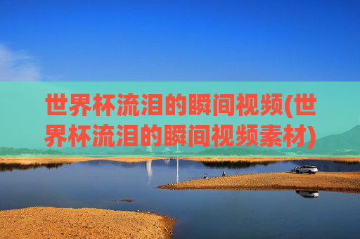 世界杯流泪的瞬间视频(世界杯流泪的瞬间视频素材)
