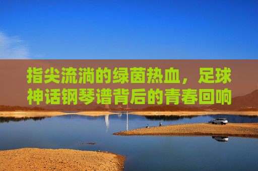 指尖流淌的绿茵热血,足球神话钢琴谱背后的青春回响