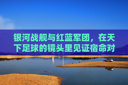 银河战舰与红蓝军团，在天下足球的镜头里见证宿命对决