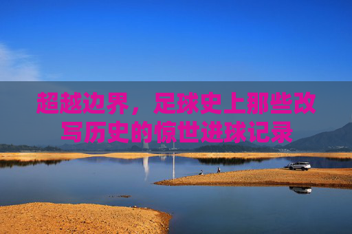 超越边界,足球史上那些改写历史的惊世进球记录