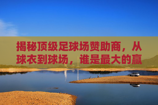 揭秘顶级足球场赞助商，从球衣到球场，谁是最大的赢家？