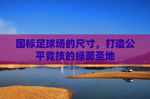 国标足球场的尺寸，打造公平竞技的绿茵圣地