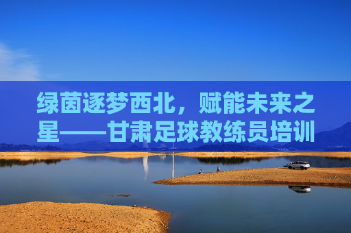 绿茵逐梦西北,赋能未来之星——甘肃足球教练员培训纪实