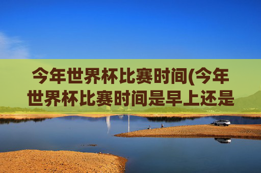今年世界杯比赛时间(今年世界杯比赛时间是早上还是晚上)