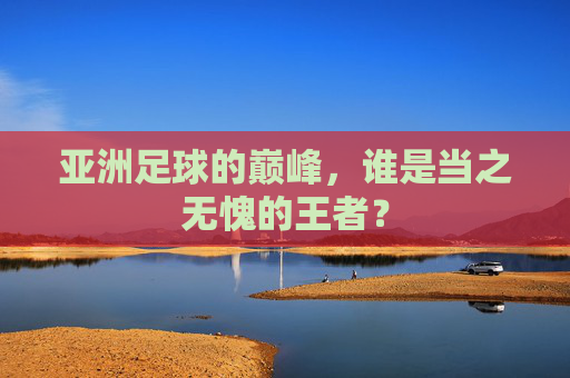 亚洲足球的巅峰,谁是当之无愧的王者?