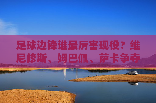 足球边锋谁最厉害现役?维尼修斯、姆巴佩、萨卡争夺巅峰之位