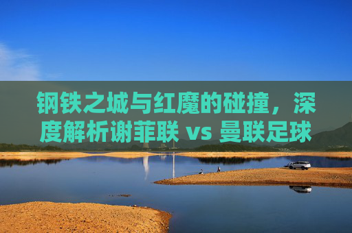 钢铁之城与红魔的碰撞,深度解析谢菲联 vs 曼联足球盛宴