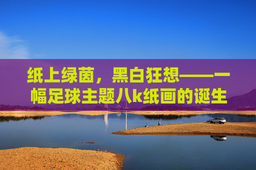 纸上绿茵,黑白狂想——一幅足球主题八k纸画的诞生