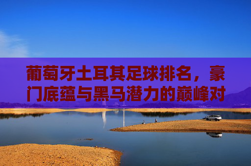 葡萄牙土耳其足球排名,豪门底蕴与黑马潜力的巅峰对决