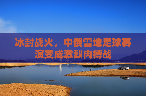 冰封战火，中俄雪地足球赛演变成激烈肉搏战