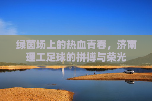 绿茵场上的热血青春,济南理工足球的拼搏与荣光