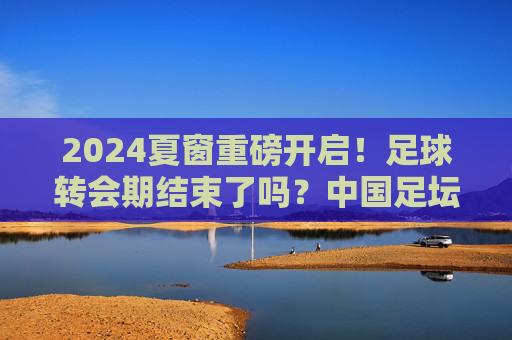 2024夏窗重磅开启!足球转会期结束了吗?中国足坛今夏还有最后机会